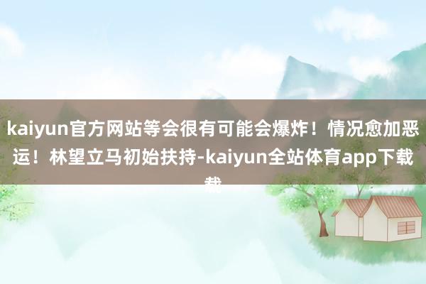 kaiyun官方网站等会很有可能会爆炸！情况愈加恶运！林望立马初始扶持-kaiyun全站体育app下载