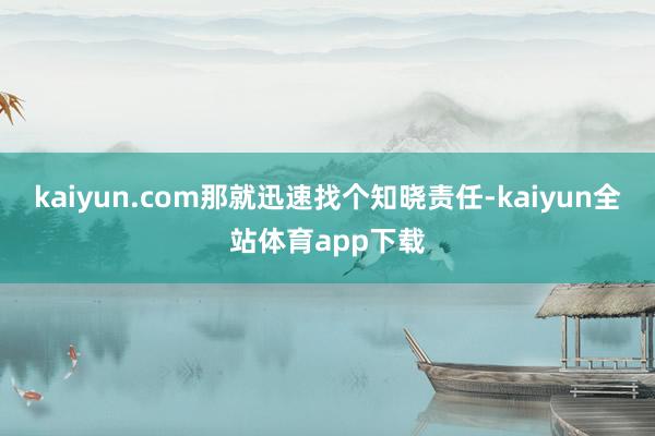 kaiyun.com那就迅速找个知晓责任-kaiyun全站体育app下载