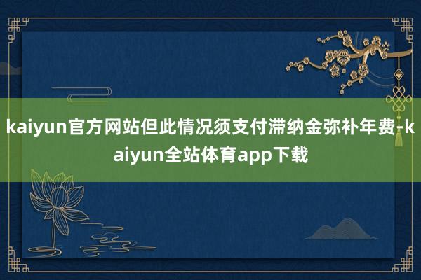 kaiyun官方网站但此情况须支付滞纳金弥补年费-kaiyun全站体育app下载