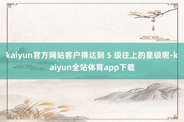 kaiyun官方网站客户得达到 5 级往上的星级呢-kaiyun全站体育app下载