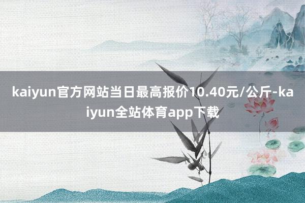 kaiyun官方网站当日最高报价10.40元/公斤-kaiyun全站体育app下载