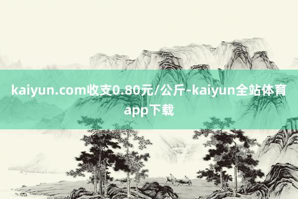 kaiyun.com收支0.80元/公斤-kaiyun全站体育app下载