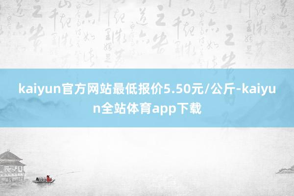 kaiyun官方网站最低报价5.50元/公斤-kaiyun全站体育app下载