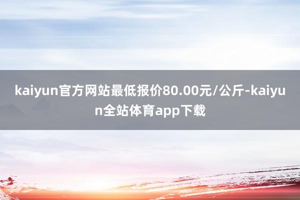 kaiyun官方网站最低报价80.00元/公斤-kaiyun全站体育app下载