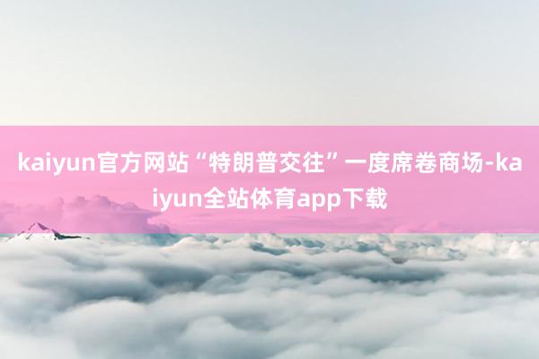 kaiyun官方网站“特朗普交往”一度席卷商场-kaiyun全站体育app下载