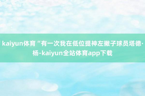 kaiyun体育“有一次我在低位提神左撇子球员塔德·杨-kaiyun全站体育app下载