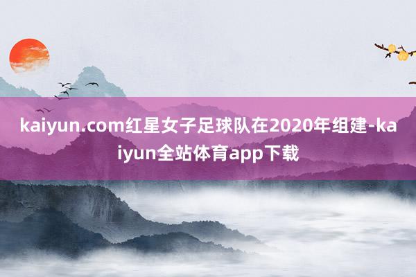 kaiyun.com红星女子足球队在2020年组建-kaiyun全站体育app下载