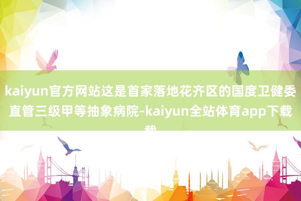 kaiyun官方网站这是首家落地花齐区的国度卫健委直管三级甲等抽象病院-kaiyun全站体育app下载