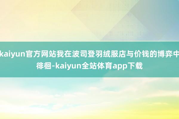 kaiyun官方网站我在波司登羽绒服店与价钱的博弈中徘徊-kaiyun全站体育app下载