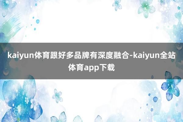 kaiyun体育跟好多品牌有深度融合-kaiyun全站体育app下载