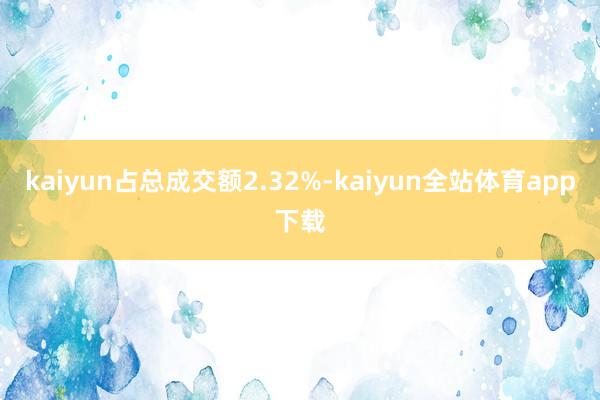 kaiyun占总成交额2.32%-kaiyun全站体育app下载