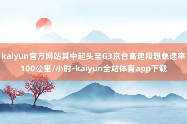 kaiyun官方网站其中起头至G3京台高速段想象速率100公里/小时-kaiyun全站体育app下载