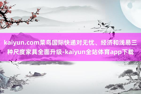 kaiyun.com菜鸟国际快递对无忧、经济和浅易三种尺度家具全面升级-kaiyun全站体育app下载