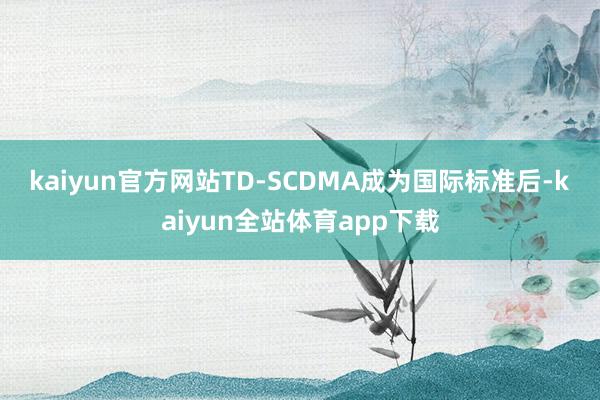 kaiyun官方网站　　TD-SCDMA成为国际标准后-kaiyun全站体育app下载