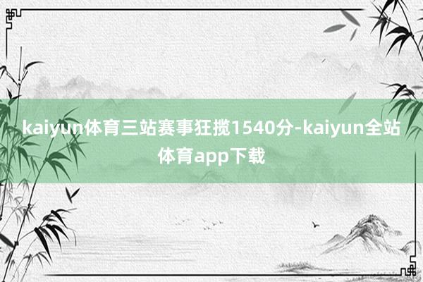 kaiyun体育三站赛事狂揽1540分-kaiyun全站体育app下载