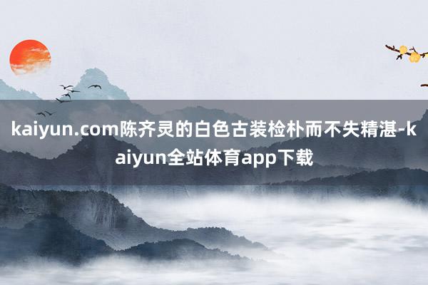 kaiyun.com陈齐灵的白色古装检朴而不失精湛-kaiyun全站体育app下载