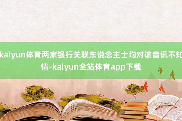 kaiyun体育两家银行关联东说念主士均对该音讯不知情-kaiyun全站体育app下载