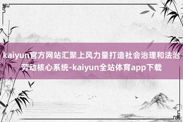 kaiyun官方网站汇聚上风力量打造社会治理和法治劳动核心系统-kaiyun全站体育app下载