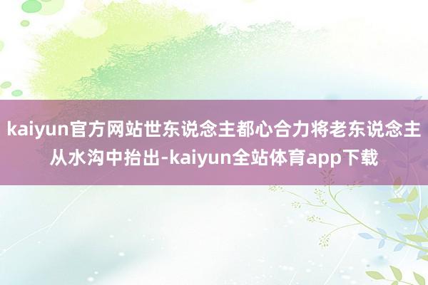 kaiyun官方网站世东说念主都心合力将老东说念主从水沟中抬出-kaiyun全站体育app下载