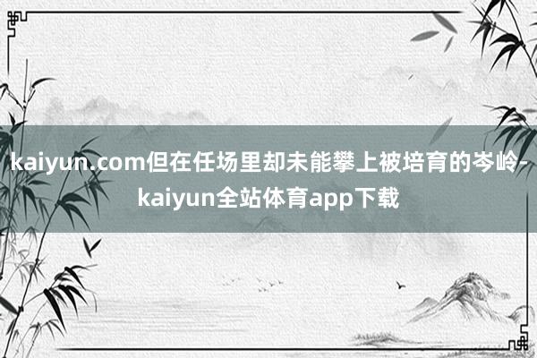 kaiyun.com但在任场里却未能攀上被培育的岑岭-kaiyun全站体育app下载