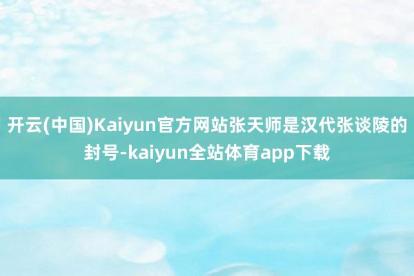 开云(中国)Kaiyun官方网站张天师是汉代张谈陵的封号-kaiyun全站体育app下载