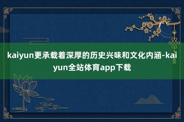 kaiyun更承载着深厚的历史兴味和文化内涵-kaiyun全站体育app下载