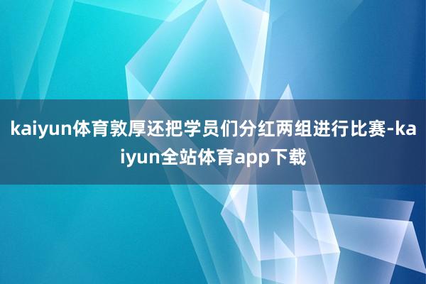 kaiyun体育敦厚还把学员们分红两组进行比赛-kaiyun全站体育app下载