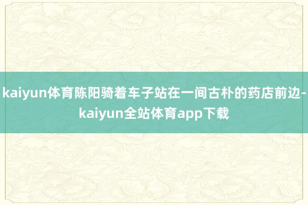 kaiyun体育陈阳骑着车子站在一间古朴的药店前边-kaiyun全站体育app下载