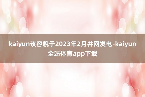 kaiyun该容貌于2023年2月并网发电-kaiyun全站体育app下载