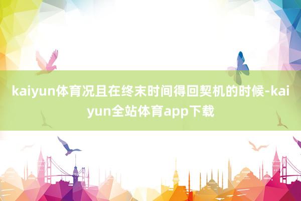 kaiyun体育况且在终末时间得回契机的时候-kaiyun全站体育app下载