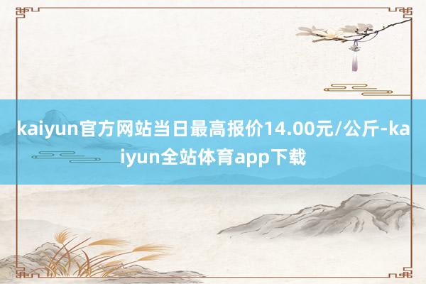 kaiyun官方网站当日最高报价14.00元/公斤-kaiyun全站体育app下载