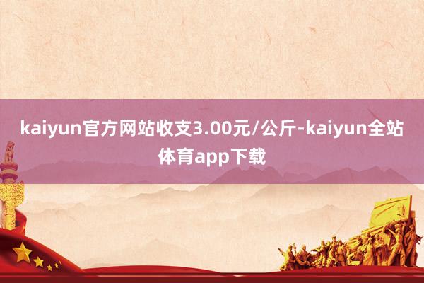 kaiyun官方网站收支3.00元/公斤-kaiyun全站体育app下载