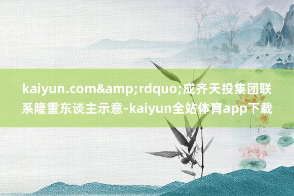 kaiyun.com&rdquo;成齐天投集团联系隆重东谈主示意-kaiyun全站体育app下载