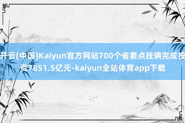 开云(中国)Kaiyun官方网站700个省要点技俩完成投资7851.5亿元-kaiyun全站体育app下载