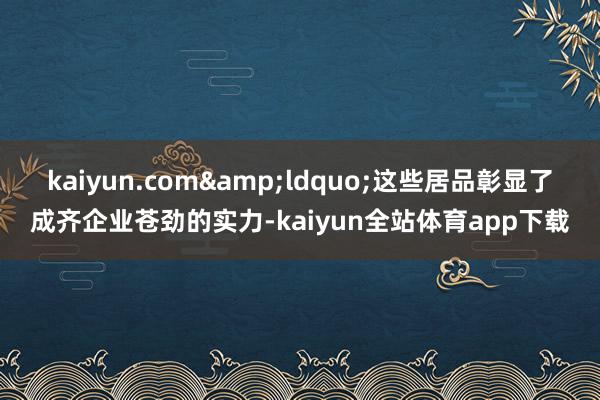 kaiyun.com&ldquo;这些居品彰显了成齐企业苍劲的实力-kaiyun全站体育app下载