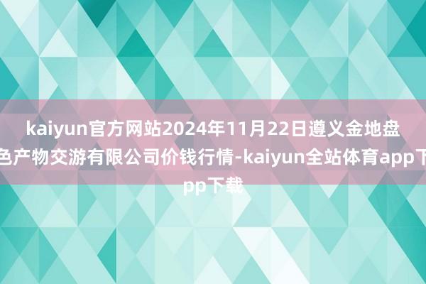 kaiyun官方网站2024年11月22日遵义金地盘绿色产物交游有限公司价钱行情-kaiyun全站体育app下载