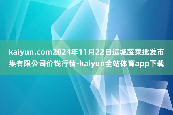 kaiyun.com2024年11月22日运城蔬菜批发市集有限公司价钱行情-kaiyun全站体育app下载