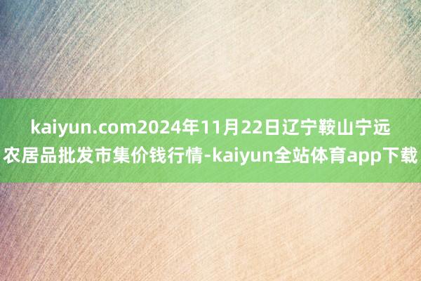 kaiyun.com2024年11月22日辽宁鞍山宁远农居品批发市集价钱行情-kaiyun全站体育app下载