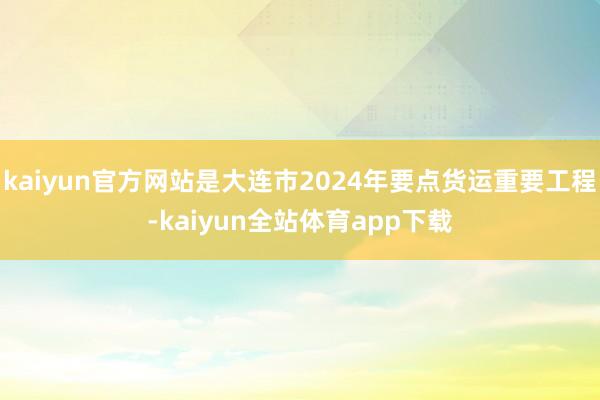 kaiyun官方网站是大连市2024年要点货运重要工程-kaiyun全站体育app下载