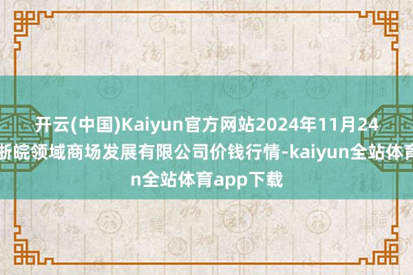 开云(中国)Kaiyun官方网站2024年11月24日江苏苏浙皖领域商场发展有限公司价钱行情-kaiyun全站体育app下载