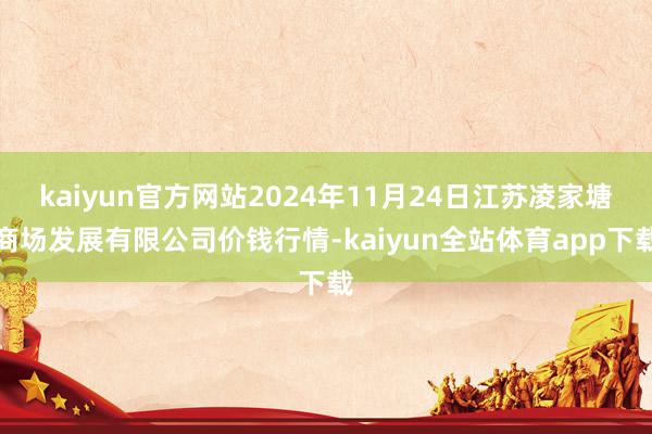 kaiyun官方网站2024年11月24日江苏凌家塘商场发展有限公司价钱行情-kaiyun全站体育app下载