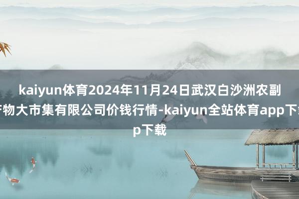 kaiyun体育2024年11月24日武汉白沙洲农副产物大市集有限公司价钱行情-kaiyun全站体育app下载