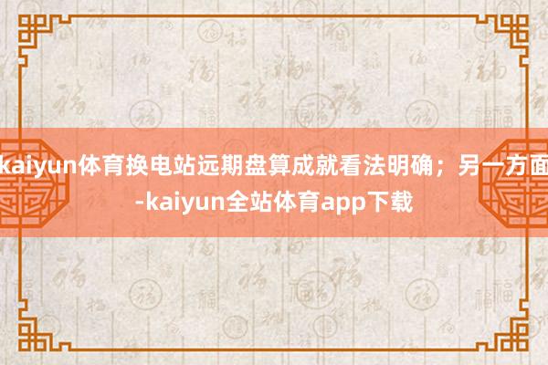 kaiyun体育换电站远期盘算成就看法明确；另一方面-kaiyun全站体育app下载