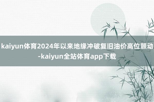 kaiyun体育2024年以来地缘冲破复旧油价高位颤动-kaiyun全站体育app下载