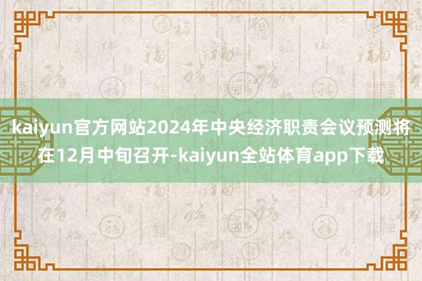 kaiyun官方网站2024年中央经济职责会议预测将在12月中旬召开-kaiyun全站体育app下载