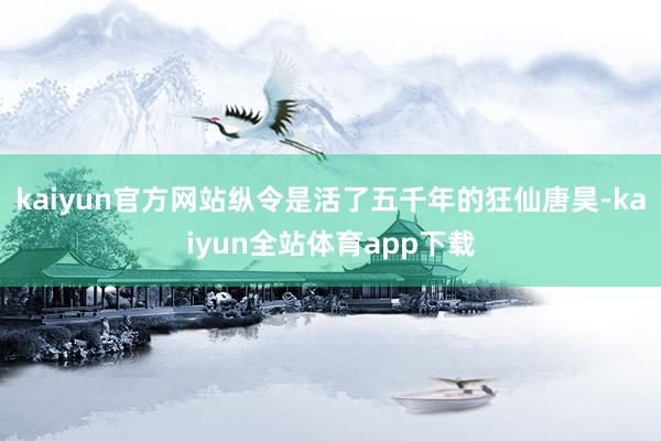 kaiyun官方网站纵令是活了五千年的狂仙唐昊-kaiyun全站体育app下载