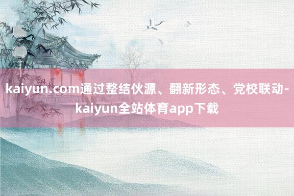 kaiyun.com通过整结伙源、翻新形态、党校联动-kaiyun全站体育app下载