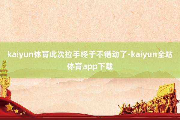 kaiyun体育此次拉手终于不错动了-kaiyun全站体育app下载