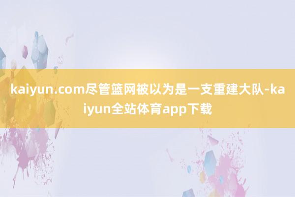 kaiyun.com尽管篮网被以为是一支重建大队-kaiyun全站体育app下载