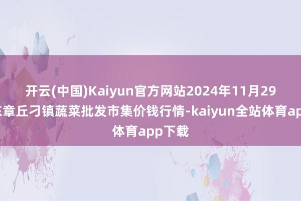 开云(中国)Kaiyun官方网站2024年11月29日山东章丘刁镇蔬菜批发市集价钱行情-kaiyun全站体育app下载